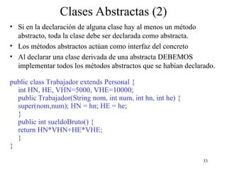 33
Clases Abstractas (2)
• Si en la declaración de alguna clase hay al menos un método
abstracto, toda la clase debe ser declarada como abstracta.
• Los métodos abstractos actúan como interfaz del concreto
• Al declarar una clase derivada de una abstracta DEBEMOS
implementar todos los métodos abstractos que se habían declarado.
public class Trabajador extends Personal {
int HN, HE, VHN=5000, VHE=10000;
public Trabajador(String nom, int num, int hn, int he) {
super(nom,num); HN = hn; HE = he;
}
public int sueldoBruto() {
return HN*VHN+HE*VHE;
}
}
 