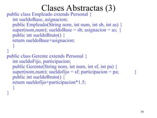34
Clases Abstractas (3)
public class Empleado extends Personal {
int sueldoBase, asignacion;
public Empleado(String nom, int num, int sb, int as) {
super(nom,num); sueldoBase = sb; asignacion = as; }
public int sueldoBruto() {
return sueldoBase+asignacion;
}
}
public class Gerente extends Personal {
int sueldoFijo, participacion;
public Gerente(String nom, int num, int sf, int pa) {
super(nom,num); sueldofijo = sf; participacion = pa; }
public int sueldoBruto() {
return sueldofijo+participacion*1.5;
}
}
 