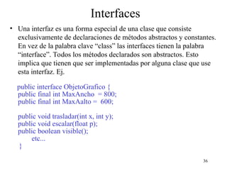 36
Interfaces
• Una interfaz es una forma especial de una clase que consiste
exclusivamente de declaraciones de métodos abstractos y constantes.
En vez de la palabra clave “class” las interfaces tienen la palabra
“interface”. Todos los métodos declarados son abstractos. Esto
implica que tienen que ser implementadas por alguna clase que use
esta interfaz. Ej.
public interface ObjetoGrafico {
public final int MaxAncho = 800;
public final int MaxAalto = 600;
public void trasladar(int x, int y);
public void escalar(float p);
public boolean visible();
etc...
}
 