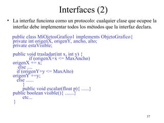 37
Interfaces (2)
• La interfaz funciona como un protocolo: cualquier clase que ocupoe la
interfaz debe implementar todos los métodos que la interfaz declara.
public class MiOjetosGrafico1 implements ObjetoGrafico{
private int origenX, origenY, ancho, alto;
private estaVisible;
public void trasladar(int x, int y) {
if (origenX+x <= MaxAncho)
origenX += x;
else ....
if (origenY+y <= MaxAlto)
origenY +=y;
else ......
}
public void escalar(float p){ ......}
public boolean visible(){ .......}
etc...
}
 