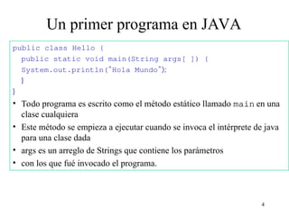 4
Un primer programa en JAVA
public class Hello {
public static void main(String args[ ]) {
System.out.println(“Hola Mundo“);
}
}
• Todo programa es escrito como el método estático llamado main en una
clase cualquiera
• Este método se empieza a ejecutar cuando se invoca el intérprete de java
para una clase dada
• args es un arreglo de Strings que contiene los parámetros
• con los que fué invocado el programa.
 
