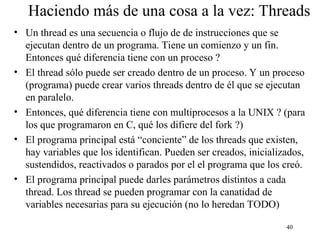 40
Haciendo más de una cosa a la vez: Threads
• Un thread es una secuencia o flujo de de instrucciones que se
ejecutan dentro de un programa. Tiene un comienzo y un fin.
Entonces qué diferencia tiene con un proceso ?
• El thread sólo puede ser creado dentro de un proceso. Y un proceso
(programa) puede crear varios threads dentro de él que se ejecutan
en paralelo.
• Entonces, qué diferencia tiene con multiprocesos a la UNIX ? (para
los que programaron en C, qué los difiere del fork ?)
• El programa principal está “conciente” de los threads que existen,
hay variables que los identifican. Pueden ser creados, inicializados,
sustendidos, reactivados o parados por el el programa que los creó.
• El programa principal puede darles parámetros distintos a cada
thread. Los thread se pueden programar con la canatidad de
variables necesarias para su ejecución (no lo heredan TODO)
 