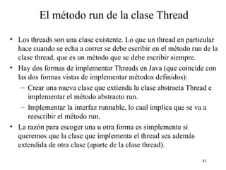41
El método run de la clase Thread
• Los threads son una clase existente. Lo que un thread en particular
hace cuando se echa a correr se debe escribir en el método run de la
clase thread, que es un método que se debe escribir siempre.
• Hay dos formas de implementar Threads en Java (que coincide con
las dos formas vistas de implementar métodos definidos):
– Crear una nueva clase que extienda la clase abstracta Thread e
implementar el método abstracto run.
– Implementar la interfaz runnable, lo cual implica que se va a
reescribir el método run.
• La razón para escoger una u otra forma es simplemente si
queremos que la clase que implementa el thread sea además
extendida de otra clase (aparte de la clase thread).
 