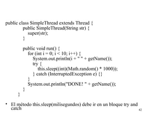 42
public class SimpleThread extends Thread {
public SimpleThread(String str) {
super(str);
}
public void run() {
for (int i = 0; i < 10; i++) {
System.out.println(i + " " + getName());
try {
this.sleep((int)(Math.random() * 1000));
} catch (InterruptedException e) {}
}
System.out.println("DONE! " + getName());
}
}
• El método this.sleep(milisegundos) debe ir en un bloque try and
catch
 
