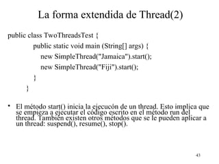 43
La forma extendida de Thread(2)
public class TwoThreadsTest {
public static void main (String[] args) {
new SimpleThread("Jamaica").start();
new SimpleThread("Fiji").start();
}
}
• El método start() inicia la ejecucón de un thread. Esto implica que
se empieza a ejecutar el código escrito en el método run del
thread. También existen otros métodos que se le pueden aplicar a
un thread: suspend(), resume(), stop().
 