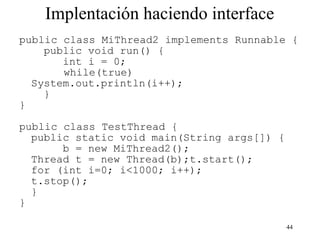 44
Implentación haciendo interface
public class MiThread2 implements Runnable {
public void run() {
int i = 0;
while(true)
System.out.println(i++);
}
}
public class TestThread {
public static void main(String args[]) {
b = new MiThread2();
Thread t = new Thread(b);t.start();
for (int i=0; i<1000; i++);
t.stop();
}
}
 