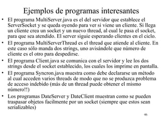 46
Ejemplos de programas interesantes
• El programa MultiServer.java es el del servidor que establece el
ServerSocket y se queda oyendo para ver si viene un cliente. Si llega
un cliente crea un socket y un nuevo thread, al cual le pasa el socket,
para que sea atendido. El server siguie esperando clientes en el ciclo.
• El programa MultiServerThread es el thread que atiende al cliente. En
este caso sólo manda dos strings, uno avisándole que número de
cliente es el otro para despedirse.
• El programa Client.java se comunica con el servidor y lee los dos
strings desde el socket establecido, los cuales los imprime en pantalla.
• El programa Syncron.java muestra como debe declararse un método
al cual acceden varios threads de modo que no se produzca problema
de acceso indebido (más de un thread puede obtener el mismo
número!!)
• Los programas DateServer y DateClient muestran como se pueden
traspasar objetos facilmente por un socket (siempre que estos sean
serializables)
 