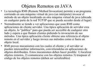 47
Objetos Remotos en JAVA
• La tecnología RMI (Remote Method Invocation) permite a un programa
corriendo en una máquina virtual de java (un intérprete) invocar el
método de un objeto localizado en otra máquina virtual de java (ubicada
en cualquier parte de la red TCP/IP que se pueda acceder desde el lugar)
• Normalmente se tiende a ver aplicaciones que usan RMI como
aplicaciones de cliente servidor. Una típica aplicación de servidor crea
un objeto, lo “publica” para que pueda ser accesible de cualquier otro
lado y espera a que llamen clientes pidiendo la invocación de sus
métodos. Una típica aplicación cliente obtiene una referencia al objeto
remoto en el servidor y luego invoca sus métodos como si fuera un
objeto local.
• RMI provee mecanismos con los cuales el cliente y el servidor se
pueden intercambiar información, convirtiendolas en aplicaciones de
objetos distribuidos. Estos mecanismos deben hacer posible: 1) localizar
objetos remotos, 2) comunicarse con los objetos remotos 3) traspasar el
código de los objetos remotos (deben ser serializables)
 