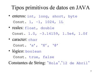 5
Tipos primitivos de datos en JAVA
• enteros: int, long, short, byte
Const. 1, -1, 1024, 1L
• reales: float, double
Const. 1.0, -3.14159, 1.5e4, 1.0f
• caracter: char
Const. ‘a’, ‘X’, ‘@’
• lógico: boolean
Const. true, false
Constantes de String: “Hola“,“12 de Abril“
 