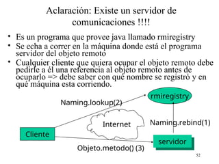 52
Aclaración: Existe un servidor de
comunicaciones !!!!
• Es un programa que provee java llamado rmiregistry
• Se echa a correr en la máquina donde está el programa
servidor del objeto remoto
• Cualquier cliente que quiera ocupar el objeto remoto debe
pedirle a él una referencia al objeto remoto antes de
ocuparlo => debe saber con qué nombre se registró y en
qué máquina esta corriendo.
Cliente
rmiregistry
servidor
Internet Naming.rebind(1)
Naming.lookup(2)
Objeto.metodo() (3)
 