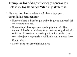 54
Compilar los códigos fuentes y generar las
clases y los llamados “stubs” y skeletons
• Una vez implementados las 3 clases hay que
compilarlas para generar
– Numero.class: la interfaz que define lo que se conocerá del
objeto en toda la red.
– NumeroImpl.class: que es el que implementa el objeto
remoto. Además de implementar el constructor y el método
de la interfaz contiene un main que lo único que hace es
crear el objeto y registrarlo o publicarlo con un nobre dado.
– Cliente.class
– Esto se hace con el compilador javac
 