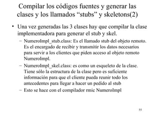 55
Compilar los códigos fuentes y generar las
clases y los llamados “stubs” y skeletons(2)
• Una vez generadas las 3 clases hay que compilar la clase
implementadora para generar el stub y skel.
– NumeroImpl_stub.class: Es el llamado stub del objeto remoto.
Es el encargado de recibir y transmitir los datos necesarios
para servir a los clientes que piden acceso al objeto remoto
NumeroImpl.
– NumeroImpl_skel.class: es como un esqueleto de la clase.
Tiene sólo la estructura de la clase pero es suficiente
información para que el cliente pueda reunir todo los
antecedentes para llegar a hacer un pedido al stub
– Esto se hace con el compilador rmic NumeroImpl
 