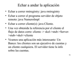 56
Echar a andar la aplicación
• Echar a correr rmiregistry: java rmiregistry
• Echar a correr el programa servidor de objeto
remoto: java NumeroImpl
• Echar a correr cliente(s): java Cliente.
• Una vez obtenida la referencia por el cliente el
flujo de datos corre: cliente -> skel->stub->Server-
>stub->skel->cliente
• Veamos una aplicación más interesante: Un
Banco: los clientes son un ejecutivo de cuentas y
un cliente cualquiera. El servidor tiene la info
sobre las cuentas.
 