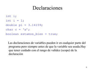 6
Declaraciones
int i;
int i = 1;
double pi = 3.14159;
char c = ‘a’;
boolean estamos_bien = true;
Las declaraciones de variables pueden ir en cualquier parte del
programa pero siempre antes de que la variable sea usada.Hay
que tener cuidado con el rango de validez (scope) de la
declaración
 