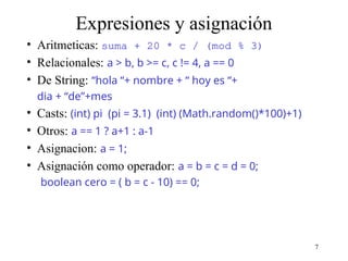 7
Expresiones y asignación
• Aritmeticas: suma + 20 * c / (mod % 3)
• Relacionales: a > b, b >= c, c != 4, a == 0
• De String: “hola “+ nombre + “ hoy es “+
dia + “de”+mes
• Casts: (int) pi (pi = 3.1) (int) (Math.random()*100)+1)
• Otros: a == 1 ? a+1 : a-1
• Asignacion: a = 1;
• Asignación como operador: a = b = c = d = 0;
boolean cero = ( b = c - 10) == 0;
 