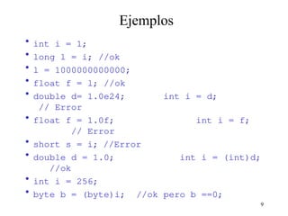 9
Ejemplos
• int i = 1;
• long l = i; //ok
• l = 1000000000000;
• float f = l; //ok
• double d= 1.0e24; int i = d;
// Error
• float f = 1.0f; int i = f;
// Error
• short s = i; //Error
• double d = 1.0; int i = (int)d;
//ok
• int i = 256;
• byte b = (byte)i; //ok pero b ==0;
 