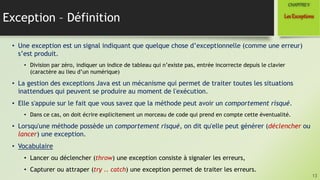 Exception – Définition
• Une exception est un signal indiquant que quelque chose d’exceptionnelle (comme une erreur)
s’est produit.
• Division par zéro, indiquer un indice de tableau qui n’existe pas, entrée incorrecte depuis le clavier
(caractère au lieu d’un numérique)
• La gestion des exceptions Java est un mécanisme qui permet de traiter toutes les situations
inattendues qui peuvent se produire au moment de l'exécution.
• Elle s'appuie sur le fait que vous savez que la méthode peut avoir un comportement risqué.
• Dans ce cas, on doit écrire explicitement un morceau de code qui prend en compte cette éventualité.
• Lorsqu'une méthode possède un comportement risqué, on dit qu'elle peut générer (déclencher ou
lancer) une exception.
• Vocabulaire
• Lancer ou déclencher (throw) une exception consiste à signaler les erreurs,
• Capturer ou attraper (try .. catch) une exception permet de traiter les erreurs.
13
LesExceptions
CHAPITREV
 