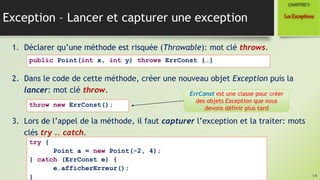 Exception – Lancer et capturer une exception
1. Déclarer qu’une méthode est risquée (Throwable): mot clé throws.
2. Dans le code de cette méthode, créer une nouveau objet Exception puis la
lancer: mot clé throw.
3. Lors de l’appel de la méthode, il faut capturer l’exception et la traiter: mots
clés try .. catch.
14
LesExceptions
CHAPITREV
public Point(int x, int y) throws ErrConst {…}
throw new ErrConst();
ErrConst est une classe pour créer
des objets Exception que nous
devons définir plus tard
try {
Point a = new Point(-2, 4);
} catch (ErrConst e) {
e.afficherErreur();
}
 
