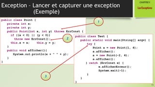 Exception – Lancer et capturer une exception
(Exemple)
15
LesExceptions
CHAPITREV
public class Point {
private int x;
private int y;
public Point(int x, int y) throws ErrConst {
if ((x < 0) || (y < 0))
throw new ErrConst();
this.x = x; this.y = y;
}
public void afficher(){
System.out.println(x + " " + y);
}
}
1
public class Test {
public static void main(String[] argv) {
try {
Point a = new Point(1, 4);
a.afficher();
a = new Point(-2, 4);
a.afficher();
} catch (ErrConst e) {
e.afficherErreur();
System.exit(-1);
}
}
}
2
3
 