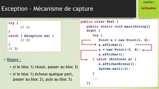 Exception – Mécanisme de capture
• Règles :
• si le bloc 1) réussi, passer au bloc 3)
• si le bloc 1) échoue quelque part,
passer au bloc 2), puis au bloc 3)
16
LesExceptions
CHAPITREV
try {
// 1)
}
catch ( Exception ex) {
// 2)
}
// 3)
public class Test {
public static void main(String[]
argv) {
try {
Point a = new Point(1, 4);
a.afficher();
a = new Point(-2, 4);
a.afficher();
} catch (ErrConst e) {
e.afficherErreur();
System.exit(-1);
}
...
}}
 