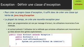 Exception – Définir une classe d’exception
• Pour créer sa propre classe d’exception, il suffit donc de créer une classe qui
hérite de java.lang.Exception
• La plupart du temps, on crée une nouvelle exception pour
• gérer, par programmation (et non par message d’erreur), les utilisations incorrectes d’une
méthode.
• et surtout prévenir l’utilisateur de la méthode que certaines utilisations sont incorrectes et
qu’elles doivent être gérées explicitement.
18
LesExceptions
CHAPITREV
public class ErrConst extends Exception {
public ErrConst() { }
public void afficherErreur(){
System.out.println("Erreur de création");
}
}
 