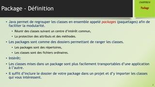 Package - Définition
• Java permet de regrouper les classes en ensemble appelé packages (paquetages) afin de
faciliter la modularité.
• Réunir des classes suivant un centre d’intérêt commun,
• La protection des attributs et des méthodes.
• Les packages sont comme des dossiers permettant de ranger les classes.
• Les packages sont des répertoires,
• Les classes sont des fichiers ordinaires.
• Intérêt:
• Les classes mises dans un package sont plus facilement transportables d’une application
à l’autre.
• Il suffit d’inclure le dossier de votre package dans un projet et d’y importer les classes
qui vous intéressent.
2
Package
CHAPITREIV
 