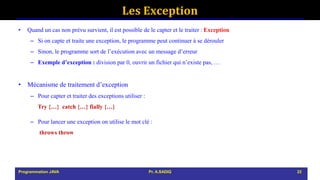 Les Exception
• Quand un cas non prévu survient, il est possible de le capter et le traiter : Exception
– Si on capte et traite une exception, le programme peut continuer à se dérouler
– Sinon, le programme sort de l’exécution avec un message d’erreur
– Exemple d’exception : division par 0, ouvrir un fichier qui n’existe pas, …
• Mécanisme de traitement d’exception
– Pour capter et traiter des exceptions utiliser :
Try {…} catch {…} fially {…}
– Pour lancer une exception on utilise le mot clé :
throws throw
Programmation JAVA Pr. A.SADIQ 22
 