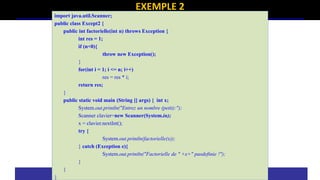 EXEMPLE 2
import java.util.Scanner;
public class Except2 {
public int factorielle(int n) throws Exception {
int res = 1;
if (n<0){
throw new Exception();
}
for(int i = 1; i <= n; i++)
res = res * i;
return res;
}
public static void main (String [] args) { int x;
System.out.println("Entrez un nombre (petit):");
Scanner clavier=new Scanner(System.in);
x = clavier.nextInt();
try {
System.out.println(factorielle(x));
} catch (Exception e){
System.out.println("Factorielle de " +x+" pasdefinie !");
}
}
}
 