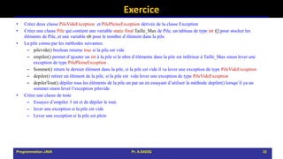 Exercice
• Créez deux classe PileVideException et PilePleineException dérivée de la classe Exception
• Créez une classe Pile qui contient une variable static final Taille_Max de Pile, un tableau de type int t[] pour stocker les
éléments de Pile, et une variable nb pour le nombre d’élément dans la pile.
• La pile connu par les méthodes suivantes:
– pilevide() boolean returne true si la pile est vide
– empiler() permet d’ajouter un int à la pile si le nbre d’éléments dans la pile est inférieur à Taille_Max sinon lever une
exception de type PilePleineException .
– Sommet() return le dernier élément dans la pile, si la pile est vide il va lever une exception de type PileVideException
– depiler() retirer un élément de la pile, si la pile est vide lever une exception de type PileVideException
– depilerTout() dépiler tous les éléments de la pile un par un en essayant d’utiliser la méthode depiler() lorsqu’il ya un
sommet sinon lever l’exception pilevide
• Créez une classe de teste
– Essayez d’empiler 3 int et de dépiler le tout.
– lever une exception si la pile est vide
– Lever une exception si la pile est plein
Programmation JAVA Pr. A.SADIQ 32
 
