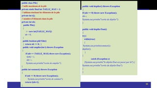 public class Pile{
// taille maximum de la pile
private static final int TAILLE_MAX = 3;
// tableau stockant les éléments de la pile
private int t[];
// nombre d’éléments dans la pile
private int nb;
public Pile()
{
t = new int[TAILLE_MAX];
nb = 0;
}
public boolean pileVide()
{ return nb == 0; }
public void empiler(int i) throws Exception
{
if (nb == TAILLE_MAX) throw new Exception();
t[nb] = i;
nb++;
System.out.println("sortie de empiler");
}
public int sommet() throws Exception
{
if (nb == 0) throw new Exception();
System.out.println("sortie de sommet");
return t[nb-1];
}
public void depiler() throws Exception
{
if (nb == 0) throw new Exception();
nb--;
System.out.println("sortie de dépiler");
}
public void depilerTout()
{
try{
while(true)
{
System.out.println(sommet());
depiler();
}
}
catch (Exception e)
{System.out.println("le dépilerTout est passé par là");}
System.out.println("sortie du dépilerTout");
}
}
33
 