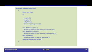 public static void main(String[] args)
{
Pile p = new Pile();
try
{
p.empiler(2);
p.empiler(4);
p.depilerTout();
System.out.println(p.sommet());
}
catch (PileVideException e)
{System.out.println("Le main pense que la pile est vide");}
catch (PilePleineException e)
{System.out.println("Le main pense que la pile est pleine");}
catch (Exception e)
{System.out.println("Le main est passé par là");}
System.out.println("sortie du main");
}
}
Programmation JAVA Pr. A.SADIQ 34
 