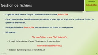Pr. A.SADIQ
Gestion de fichiers
• La gestion de fichiers se fait par l’intermédiaire de la classe java.io.File.
• Cette classe possède des méthodes qui permettent d’interroger ou d’agir sur le système de fichiers du
système d’exploitation.
• Un objet de la classe java.io.File peut représenter un fichier ou un répertoire.
• Déclaration :
File monFichier = new File( Note.txt);
• Il s’agit de la création d’objet File et non du fichier physique
monFichier.createNewFile();
• Création du fichier portant le nom Note.txt
36
Gestionde fichiers
CHAPITREVI
 