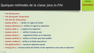 Pr. A.SADIQ
Quelques méthodes de la classe java.io.File
• File (String name)
• File (String path, String name)
• File (File dir, String name)
• boolean isFile () : vérifie s’il s’agit d’un fichier
• boolean isDirectory () : vérifie s’il s’agit d’un répertoire
• boolean mkdir () : creation d’un répertoire
• boolean exists () : vérifie s’il existe ou non
• boolean delete () : supprime le fichier ou le répertoire
• boolean canWrite () : vérifie si le fichier peut être modifié
• boolean canRead () : vérifie si le fichier peut être lu
• File getParentFile () : renvoie le répertoire parent
• String [] list () : renvoie la listes des fichiers et des répertoires connu dans le répertoire
37
Gestionde fichiers
CHAPITREVI
 