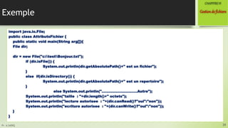 Pr. A.SADIQ
Exemple
import java.io.File;
public class AttributsFichier {
public static void main(String arg[]){
File dir;
dir = new File("c:testBonjour.txt");
if (dir.isFile()) {
System.out.println(dir.getAbsolutePath()+" est un fichier");
}
else if(dir.isDirectory()) {
System.out.println(dir.getAbsolutePath()+" est un repertoire");
}
else System.out.println("…………………………Autre");
System.out.println("taille : "+dir.length()+" octets");
System.out.println("lecture autorisee : "+(dir.canRead()?"oui":"non"));
System.out.println("ecriture autorisee : "+(dir.canWrite()?"oui":"non"));
}
}
39
Gestionde fichiers
CHAPITREVI
 