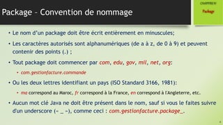 Package – Convention de nommage
• Le nom d’un package doit être écrit entièrement en minuscules;
• Les caractères autorisés sont alphanumériques (de a à z, de 0 à 9) et peuvent
contenir des points (.) ;
• Tout package doit commencer par com, edu, gov, mil, net, org:
• com.gestionfacture.commande
• Ou les deux lettres identifiant un pays (ISO Standard 3166, 1981):
• ma correspond au Maroc, fr correspond à la France, en correspond à l'Angleterre, etc.
• Aucun mot clé Java ne doit être présent dans le nom, sauf si vous le faites suivre
d'un underscore (« _ »), comme ceci : com.gestionfacture.package_.
4
Package
CHAPITREIV
 