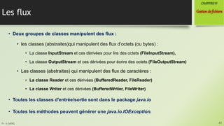 Pr. A.SADIQ
Les flux
• Deux groupes de classes manipulent des flux :
• les classes (abstraites)qui manipulent des flux d’octets (ou bytes) :
• La classe InputStream et ces dérivées pour lire des octets (FileInputStream),
• La classe OutputStream et ces dérivées pour écrire des octets (FileOutputStream)
• Les classes (abstraites) qui manipulent des flux de caractères :
• La classe Reader et ces dérivées (BufferedReader, FileReader)
• La classe Writer et ces dérivées (BufferedWriter, FileWriter)
• Toutes les classes d'entrée/sortie sont dans le package java.io
• Toutes les méthodes peuvent générer une java.io.IOException.
41
Gestionde fichiers
CHAPITREVI
 