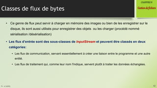 Pr. A.SADIQ
Classes de flux de bytes
• Ce genre de flux peut servir à charger en mémoire des images ou bien de les enregistrer sur le
disque, ils sont aussi utilisés pour enregistrer des objets ou les charger (procédé nommé
sérialisation /désérialisation)
• Les flux d’entrée sont des sous-classes de InputStream et peuvent être classés en deux
catégories:
• Les flux de communication, servant essentiellement à créer une liaison entre le programme et une autre
entité.
• Les flux de traitement qui, comme leur nom l'indique, servent plutôt à traiter les données échangées.
42
Gestionde fichiers
CHAPITREVI
 