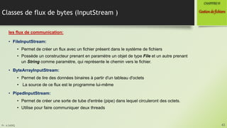Pr. A.SADIQ
Classes de flux de bytes (InputStream )
les flux de communication:
• FileInputStream:
• Permet de créer un flux avec un fichier présent dans le système de fichiers
• Possède un constructeur prenant en paramètre un objet de type File et un autre prenant
un String comme paramètre, qui représente le chemin vers le fichier.
• ByteArrayInputStream:
• Permet de lire des données binaires à partir d'un tableau d'octets
• La source de ce flux est le programme lui-même
• PipedInputStream:
• Permet de créer une sorte de tube d'entrée (pipe) dans lequel circuleront des octets.
• Utilise pour faire communiquer deux threads
43
Gestionde fichiers
CHAPITREVI
 