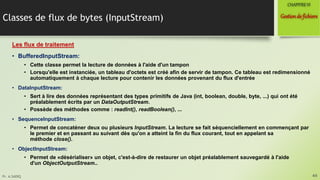 Pr. A.SADIQ
Classes de flux de bytes (InputStream)
Les flux de traitement
• BufferedInputStream:
• Cette classe permet la lecture de données à l'aide d'un tampon
• Lorsqu'elle est instanciée, un tableau d'octets est créé afin de servir de tampon. Ce tableau est redimensionné
automatiquement à chaque lecture pour contenir les données provenant du flux d'entrée
• DataInputStream:
• Sert à lire des données représentant des types primitifs de Java (int, boolean, double, byte, ...) qui ont été
préalablement écrits par un DataOutputStream.
• Possède des méthodes comme : readInt(), readBoolean(), ...
• SequenceInputStream:
• Permet de concaténer deux ou plusieurs InputStream. La lecture se fait séquenciellement en commençant par
le premier et en passant au suivant dès qu'on a atteint la fin du flux courant, tout en appelant sa
méthode close().
• ObjectInputStream:
• Permet de «désérialiser» un objet, c'est-à-dire de restaurer un objet préalablement sauvegardé à l'aide
d'un ObjectOutputStream..
44
Gestionde fichiers
CHAPITREVI
 