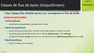 Pr. A.SADIQ
Classes de flux de bytes (OutputStream)
• Pour chaque flux d'entrée qu'on a vu, correspond un flux de sortie
Les flux de communication:
• FileOutputStream:
• permet l'écriture séquentielle de données dans un fichier
• ByteArrayOutputStream:
• permet d'écrire les données dans un tampon dont la taille s'adapte en fonction du besoin.
• On peut récupérer les données écrites avec la méthode toByteArray() ou bien toString().
• Un appel à la méthode close() aussi bien pour cette classe que pour ByteArrayInputStream est sans effet.
• PipedOutputStream:
• Permet la création d'un tube (pipe)
45
Gestionde fichiers
CHAPITREVI
 