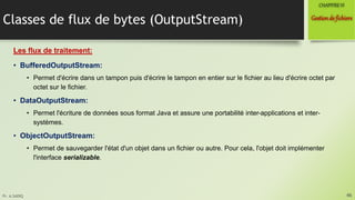 Pr. A.SADIQ
Classes de flux de bytes (OutputStream)
Les flux de traitement:
• BufferedOutputStream:
• Permet d'écrire dans un tampon puis d'écrire le tampon en entier sur le fichier au lieu d'écrire octet par
octet sur le fichier.
• DataOutputStream:
• Permet l'écriture de données sous format Java et assure une portabilité inter-applications et inter-
systèmes.
• ObjectOutputStream:
• Permet de sauvegarder l'état d'un objet dans un fichier ou autre. Pour cela, l'objet doit implémenter
l'interface serializable.
46
Gestionde fichiers
CHAPITREVI
 