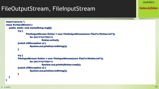 Pr. A.SADIQ
FileOutputStream, FileInputStream
import java.io.*;
class EcritureBinaire {
public static void main(String arg[]){
try {
FileOutputStream fichier = new FileOutputStream(new File(“c:fichier.txt"));
for (int i=1;i<10;i++)
fichier.write(i);
}catch (IOException e) {
System.out.println(e.toString());
}
try {
FileInputStream fichier = new FileInputStream(new File(“c:fichier.txt"));
for (int i=1;i<10;i++)
System.out.println(fichier.read());
}catch (IOException e) {
System.out.println(e.toString());
}
}
}
49
Gestionde fichiers
CHAPITREVI
 