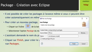 Package – Création avec Eclipse
• Il est possible de créer les packages à l'avance même si ceux ci peuvent être
créer automatiquement en même temps qu'une classe qui la contient.
• Pour créer un nouveau package, il y a plusieurs possibilités, citons par exemple :
• Cliquer sur l'icône de la barre d'outils.
• Sélectionner l'option Package du menu File / New.
• L'assistant demande le nom du package.
• Cliquer sur Finish, pour créer le nouveau package. Le package apparait dans la
vue Packages.
5
Package
CHAPITREIV
 