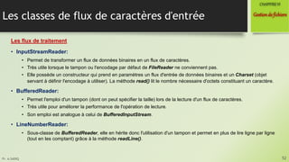 Pr. A.SADIQ
Les classes de flux de caractères d'entrée
Les flux de traitement
• InputStreamReader:
• Permet de transformer un flux de données binaires en un flux de caractères.
• Très utile lorsque le tampon ou l'encodage par défaut de FileReader ne conviennent pas.
• Elle possède un constructeur qui prend en paramètres un flux d'entrée de données binaires et un Charset (objet
servant à définir l'encodage à utiliser). La méthode read() lit le nombre nécessaire d'octets constituant un caractère.
• BufferedReader:
• Permet l'emploi d'un tampon (dont on peut spécifier la taille) lors de la lecture d'un flux de caractères.
• Très utile pour améliorer la performance de l'opération de lecture.
• Son emploi est analogue à celui de BufferedInputStream.
• LineNumberReader:
• Sous-classe de BufferedReader, elle en hérite donc l'utilisation d'un tampon et permet en plus de lire ligne par ligne
(tout en les comptant) grâce à la méthode readLine().
52
Gestionde fichiers
CHAPITREVI
 