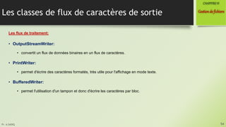 Pr. A.SADIQ
Les classes de flux de caractères de sortie
Les flux de traitement:
• OutputStreamWriter:
• convertit un flux de données binaires en un flux de caractères.
• PrintWriter:
• permet d'écrire des caractères formatés, très utile pour l'affichage en mode texte.
• BufferedWriter:
• permet l'utilisation d'un tampon et donc d'écrire les caractères par bloc.
54
Gestionde fichiers
CHAPITREVI
 
