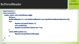 Pr. A.SADIQ
BufferedReader
import java.io.*;
class Lecture2 {
public static void main(String arg[]){
String s;
BufferedReader in = new BufferedReader( new InputStreamReader(System.in));
try {
System.out.print("Saisie :");
s=in.readLine();
System.out.println("chaine lue :"+s);
}
catch (IOException e) {
System.out.println(e.toString());
}
}
}
56
Gestionde fichiers
CHAPITREVI
 