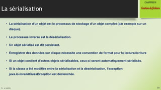 Pr. A.SADIQ
La sérialisation
• La sérialisation d’un objet est le processus de stockage d’un objet complet (par exemple sur un
disque).
• Le processus inverse est la désérialisation.
• Un objet sérialisé est dit persistant.
• Enregistrer des données sur disque nécessite une convention de format pour la lecture/écriture
• Si un objet contient d’autres objets sérialisables, ceux-ci seront automatiquement sérialisés.
• Si la classe a été modifiée entre la sérialisation et la désérialisation, l’exception
java.io.InvalidClassException est déclenchée.
59
Gestionde fichiers
CHAPITREVI
 