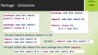 Package – Utilisation
6
Package
CHAPITREIV
package com.fst.test1;
public class A {…}
package com.fst.test1;
public class B {…}
• On peut importer plusieurs classes à la fois
import com.fst.test1.A;
import com.fst.test1.B;
package com.fst.test2;
import com.fst.test1.B;
Public class C{
B b = new B();
}
Ou bien import com.fst.test1.*;
• On peut utiliser des classes d’un autre package sans utiliser import:
com.fst.test1.B b = new com.fst.test1.B();
 