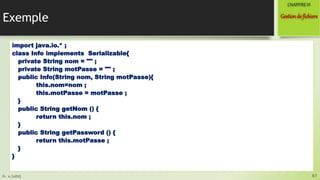 Pr. A.SADIQ
Exemple
import java.io.* ;
class Info implements Serializable{
private String nom = "" ;
private String motPasse = "" ;
public Info(String nom, String motPasse){
this.nom=nom ;
this.motPasse = motPasse ;
}
public String getNom () {
return this.nom ;
}
public String getPassword () {
return this.motPasse ;
}
}
61
Gestionde fichiers
CHAPITREVI
 