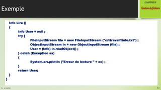 Pr. A.SADIQ
Exemple
Info Lire ()
{
Info User = null ;
try {
FileInputStream file = new FileInputStream ("c:travailinfo.txt") ;
ObjectInputStream in = new ObjectInputStream (file) ;
User = (Info) in.readObject() ;
} catch (Exception ex)
{
System.err.println ("Erreur de lecture " + ex) ;
}
return User;
}
}
63
Gestionde fichiers
CHAPITREVI
 